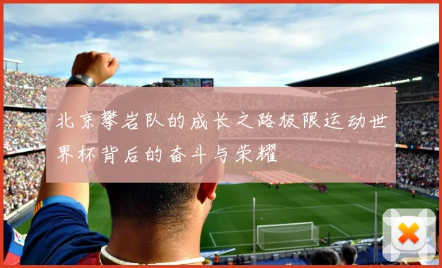 北京攀岩队的成长之路极限运动世界杯背后的奋斗与荣耀