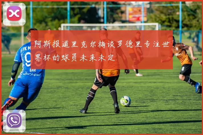 阿斯报道里克尔梅谈罗德里专注世界杯的球员未来未定