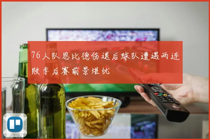 76人队恩比德伤退后球队遭遇两连败季后赛前景堪忧