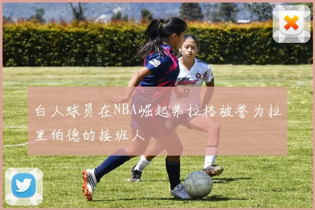 白人球员在NBA崛起弗拉格被誉为拉里伯德的接班人