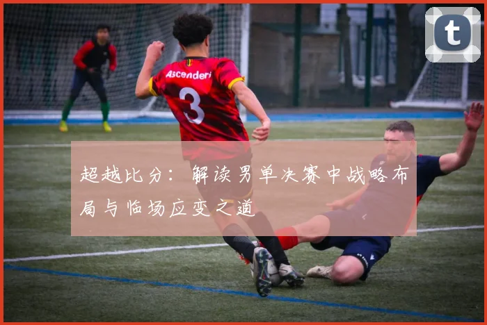 超越比分：解读男单决赛中战略布局与临场应变之道
