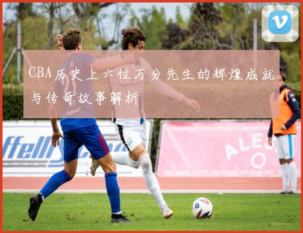 CBA历史上六位万分先生的辉煌成就与传奇故事解析