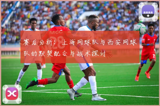 赛后分析：上海网球队与西安网球队的默契配合与战术探讨