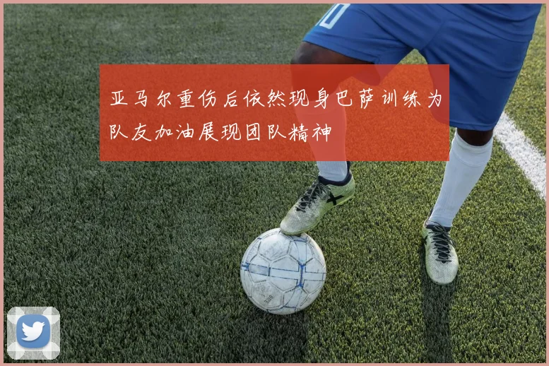 亚马尔重伤后依然现身巴萨训练为队友加油展现团队精神