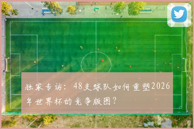 独家专访：48支球队如何重塑2026年世界杯的竞争版图？