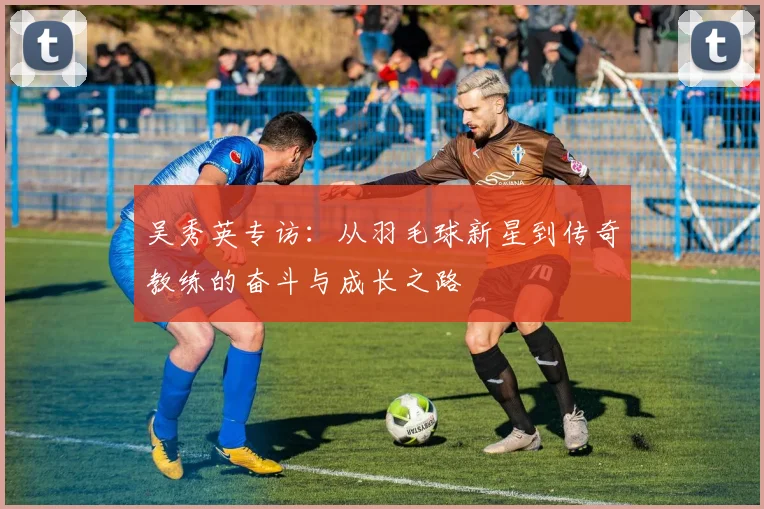 吴秀英专访：从羽毛球新星到传奇教练的奋斗与成长之路